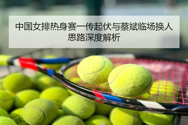 中国女排热身赛一传起伏与蔡斌临场换人思路深度解析