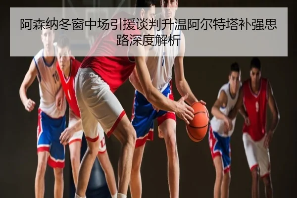 阿森纳冬窗中场引援谈判升温阿尔特塔补强思路深度解析